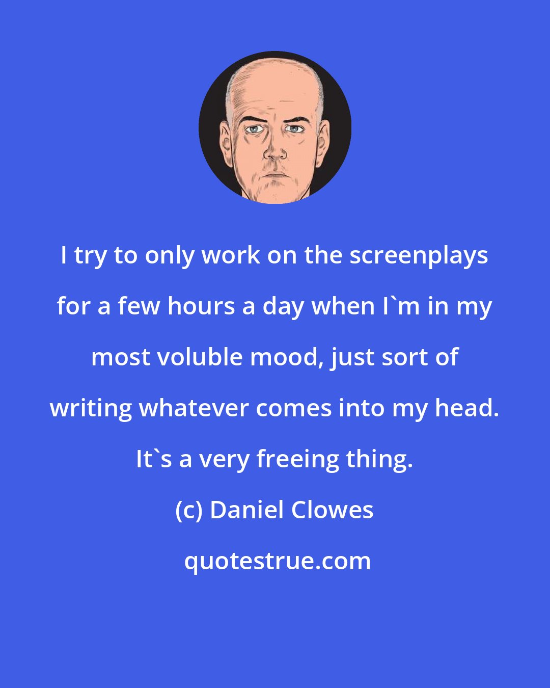 Daniel Clowes: I try to only work on the screenplays for a few hours a day when I'm in my most voluble mood, just sort of writing whatever comes into my head. It's a very freeing thing.