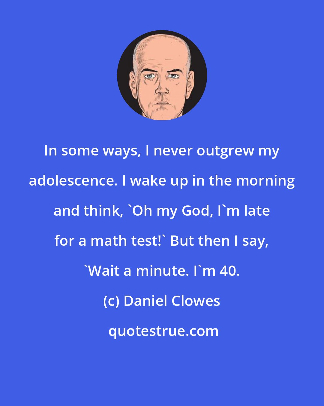 Daniel Clowes: In some ways, I never outgrew my adolescence. I wake up in the morning and think, 'Oh my God, I'm late for a math test!' But then I say, 'Wait a minute. I'm 40.