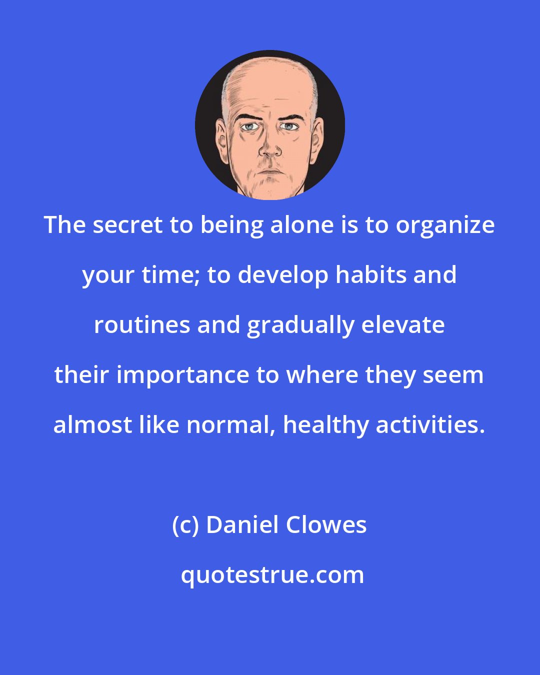 Daniel Clowes: The secret to being alone is to organize your time; to develop habits and routines and gradually elevate their importance to where they seem almost like normal, healthy activities.