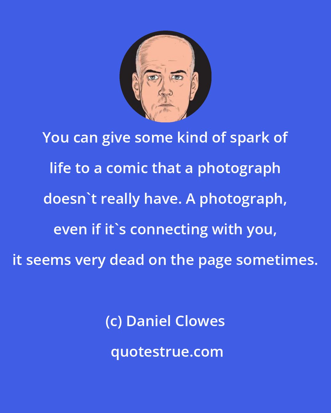 Daniel Clowes: You can give some kind of spark of life to a comic that a photograph doesn't really have. A photograph, even if it's connecting with you, it seems very dead on the page sometimes.