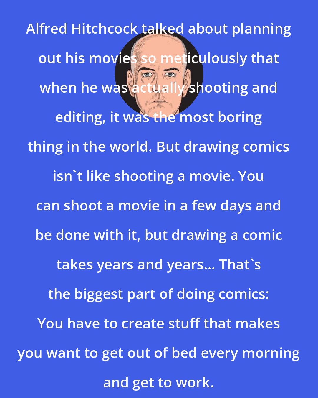 Daniel Clowes: Alfred Hitchcock talked about planning out his movies so meticulously that when he was actually shooting and editing, it was the most boring thing in the world. But drawing comics isn't like shooting a movie. You can shoot a movie in a few days and be done with it, but drawing a comic takes years and years... That's the biggest part of doing comics: You have to create stuff that makes you want to get out of bed every morning and get to work.