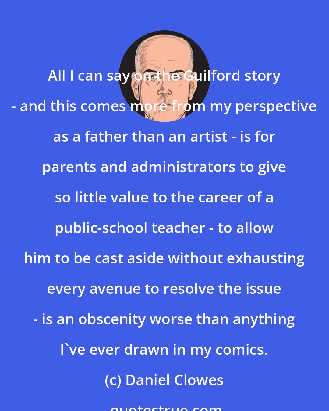 Daniel Clowes: All I can say on the Guilford story - and this comes more from my perspective as a father than an artist - is for parents and administrators to give so little value to the career of a public-school teacher - to allow him to be cast aside without exhausting every avenue to resolve the issue - is an obscenity worse than anything I've ever drawn in my comics.