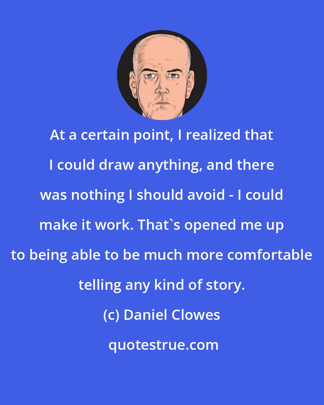 Daniel Clowes: At a certain point, I realized that I could draw anything, and there was nothing I should avoid - I could make it work. That's opened me up to being able to be much more comfortable telling any kind of story.