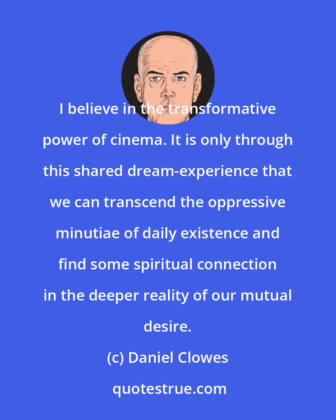 Daniel Clowes: I believe in the transformative power of cinema. It is only through this shared dream-experience that we can transcend the oppressive minutiae of daily existence and find some spiritual connection in the deeper reality of our mutual desire.