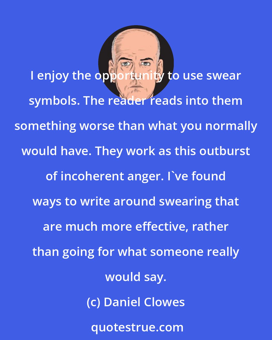 Daniel Clowes: I enjoy the opportunity to use swear symbols. The reader reads into them something worse than what you normally would have. They work as this outburst of incoherent anger. I've found ways to write around swearing that are much more effective, rather than going for what someone really would say.