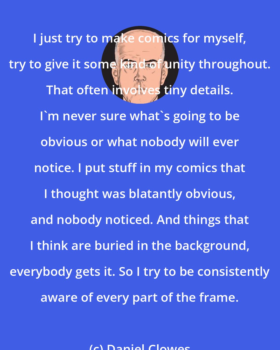 Daniel Clowes: I just try to make comics for myself, try to give it some kind of unity throughout. That often involves tiny details. I'm never sure what's going to be obvious or what nobody will ever notice. I put stuff in my comics that I thought was blatantly obvious, and nobody noticed. And things that I think are buried in the background, everybody gets it. So I try to be consistently aware of every part of the frame.