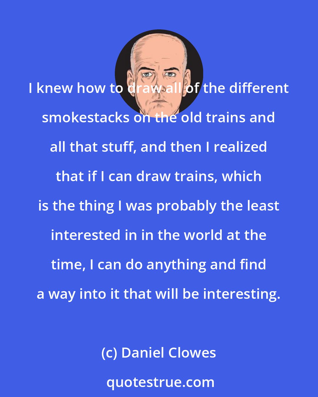 Daniel Clowes: I knew how to draw all of the different smokestacks on the old trains and all that stuff, and then I realized that if I can draw trains, which is the thing I was probably the least interested in in the world at the time, I can do anything and find a way into it that will be interesting.