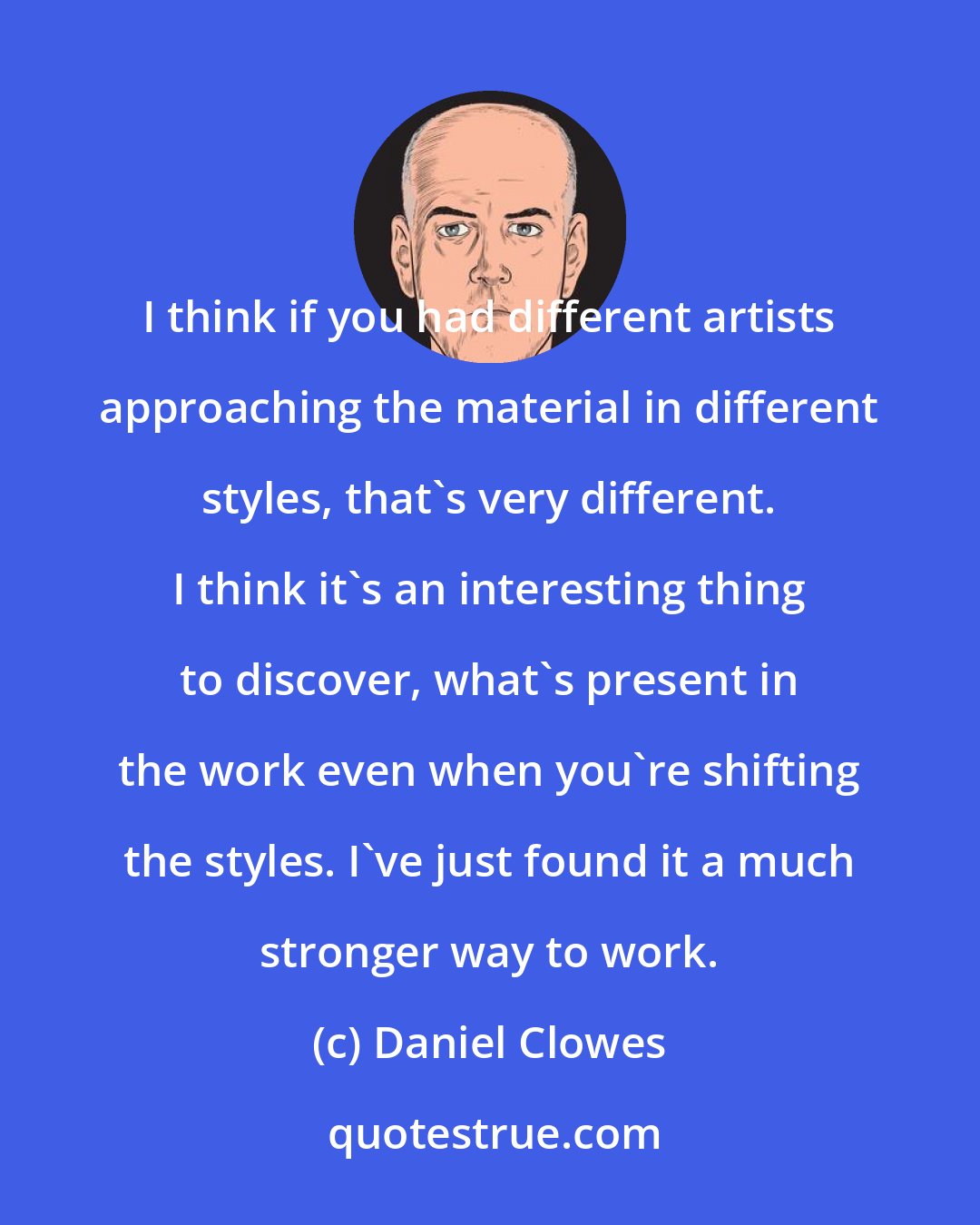 Daniel Clowes: I think if you had different artists approaching the material in different styles, that's very different. I think it's an interesting thing to discover, what's present in the work even when you're shifting the styles. I've just found it a much stronger way to work.