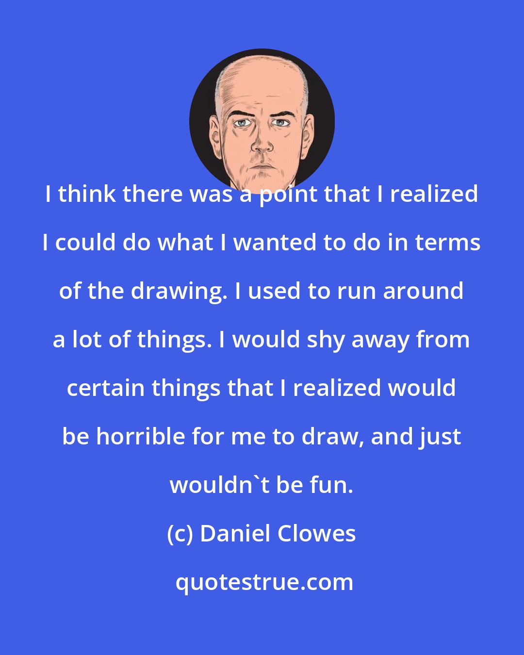 Daniel Clowes: I think there was a point that I realized I could do what I wanted to do in terms of the drawing. I used to run around a lot of things. I would shy away from certain things that I realized would be horrible for me to draw, and just wouldn't be fun.