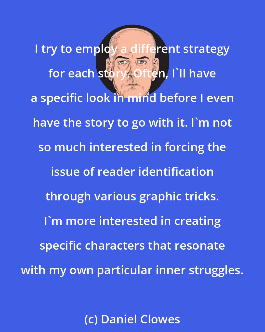 Daniel Clowes: I try to employ a different strategy for each story. Often, I'll have a specific look in mind before I even have the story to go with it. I'm not so much interested in forcing the issue of reader identification through various graphic tricks. I'm more interested in creating specific characters that resonate with my own particular inner struggles.