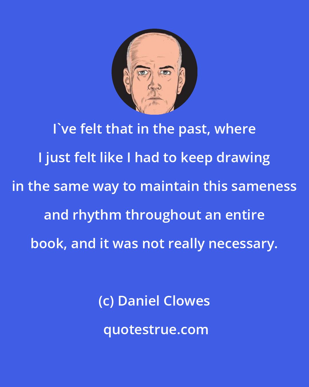 Daniel Clowes: I've felt that in the past, where I just felt like I had to keep drawing in the same way to maintain this sameness and rhythm throughout an entire book, and it was not really necessary.