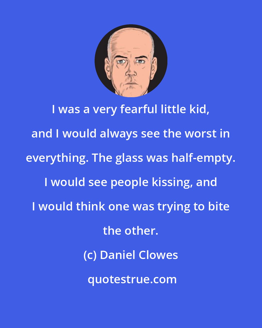 Daniel Clowes: I was a very fearful little kid, and I would always see the worst in everything. The glass was half-empty. I would see people kissing, and I would think one was trying to bite the other.