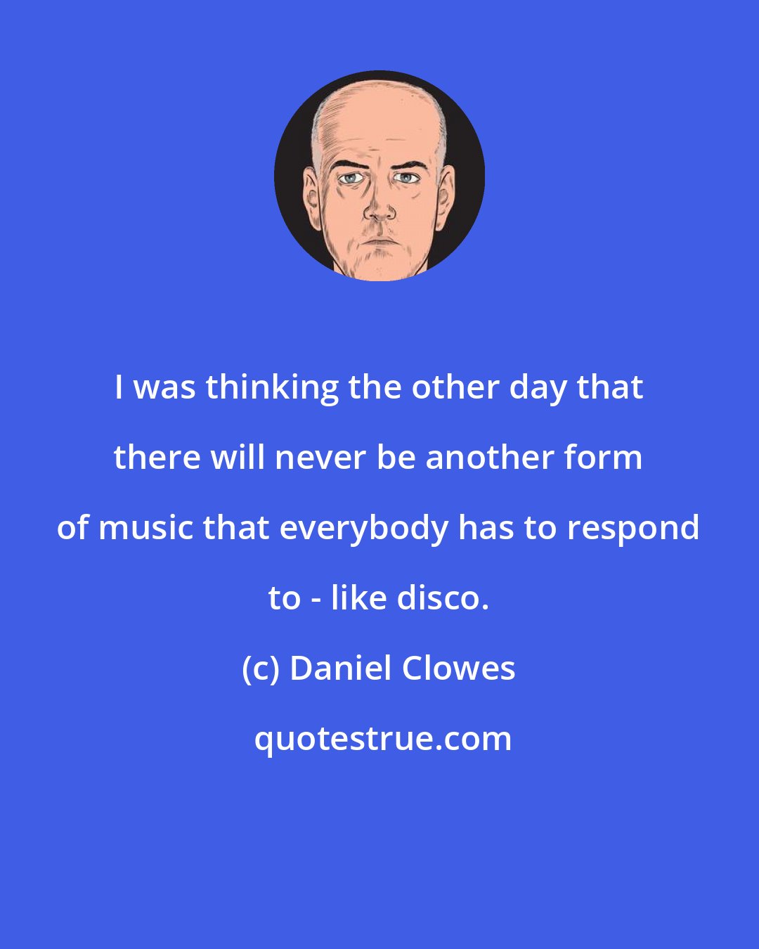 Daniel Clowes: I was thinking the other day that there will never be another form of music that everybody has to respond to - like disco.