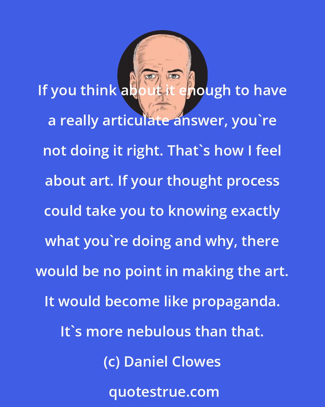 Daniel Clowes: If you think about it enough to have a really articulate answer, you're not doing it right. That's how I feel about art. If your thought process could take you to knowing exactly what you're doing and why, there would be no point in making the art. It would become like propaganda. It's more nebulous than that.