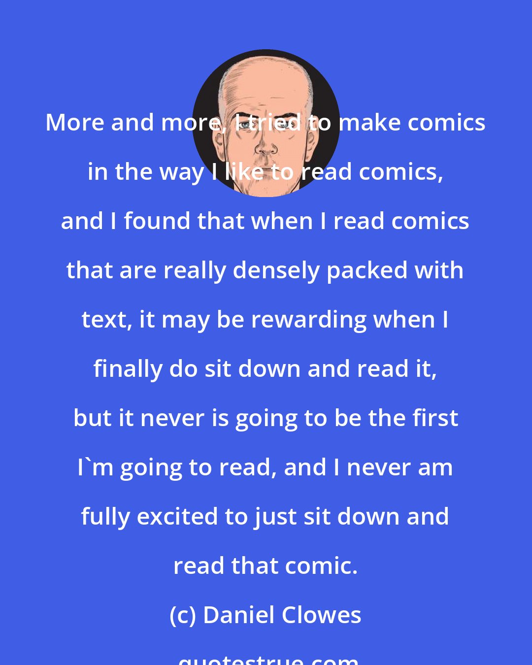 Daniel Clowes: More and more, I tried to make comics in the way I like to read comics, and I found that when I read comics that are really densely packed with text, it may be rewarding when I finally do sit down and read it, but it never is going to be the first I'm going to read, and I never am fully excited to just sit down and read that comic.