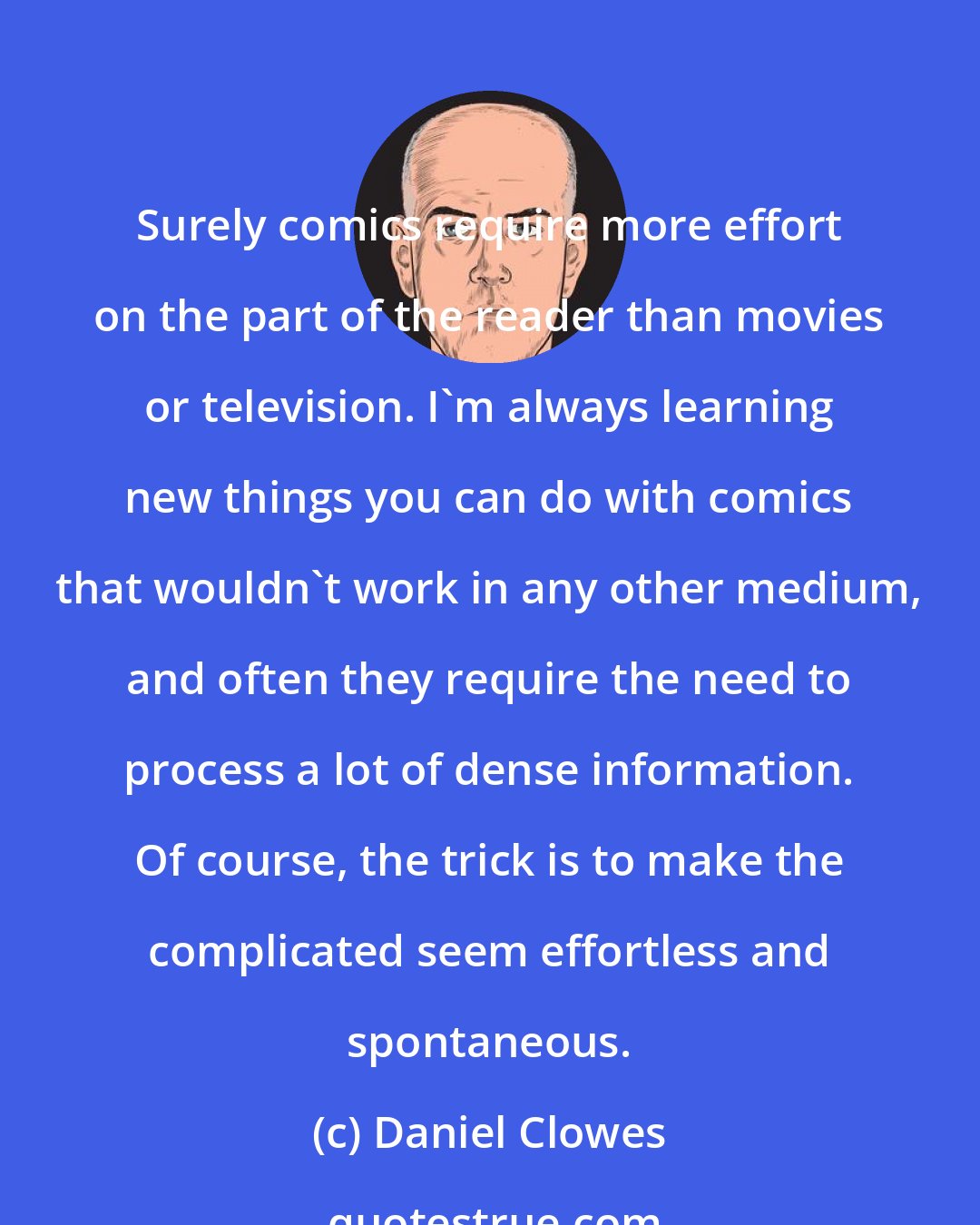 Daniel Clowes: Surely comics require more effort on the part of the reader than movies or television. I'm always learning new things you can do with comics that wouldn't work in any other medium, and often they require the need to process a lot of dense information. Of course, the trick is to make the complicated seem effortless and spontaneous.