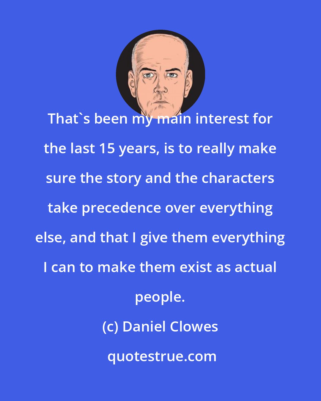 Daniel Clowes: That's been my main interest for the last 15 years, is to really make sure the story and the characters take precedence over everything else, and that I give them everything I can to make them exist as actual people.