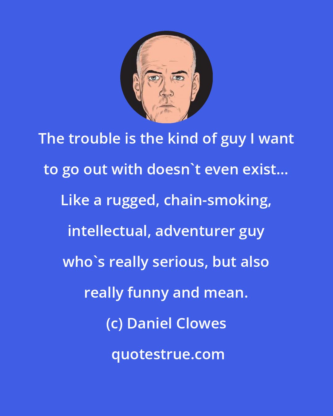 Daniel Clowes: The trouble is the kind of guy I want to go out with doesn't even exist... Like a rugged, chain-smoking, intellectual, adventurer guy who's really serious, but also really funny and mean.