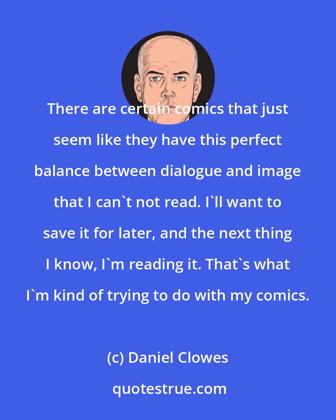 Daniel Clowes: There are certain comics that just seem like they have this perfect balance between dialogue and image that I can't not read. I'll want to save it for later, and the next thing I know, I'm reading it. That's what I'm kind of trying to do with my comics.