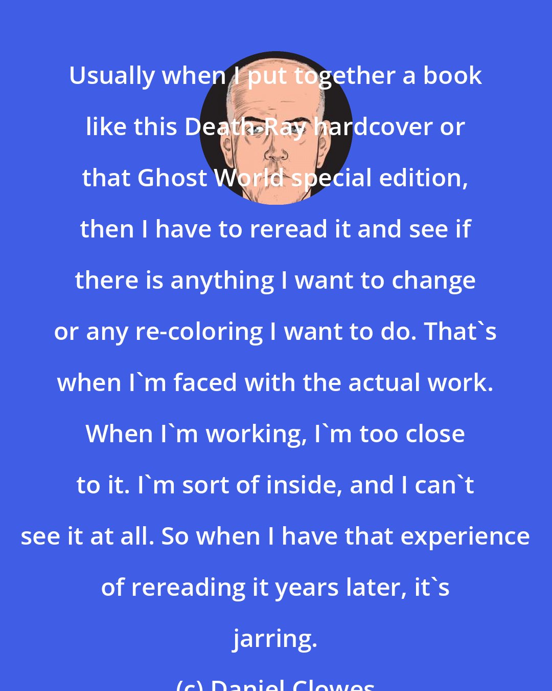 Daniel Clowes: Usually when I put together a book like this Death-Ray hardcover or that Ghost World special edition, then I have to reread it and see if there is anything I want to change or any re-coloring I want to do. That's when I'm faced with the actual work. When I'm working, I'm too close to it. I'm sort of inside, and I can't see it at all. So when I have that experience of rereading it years later, it's jarring.