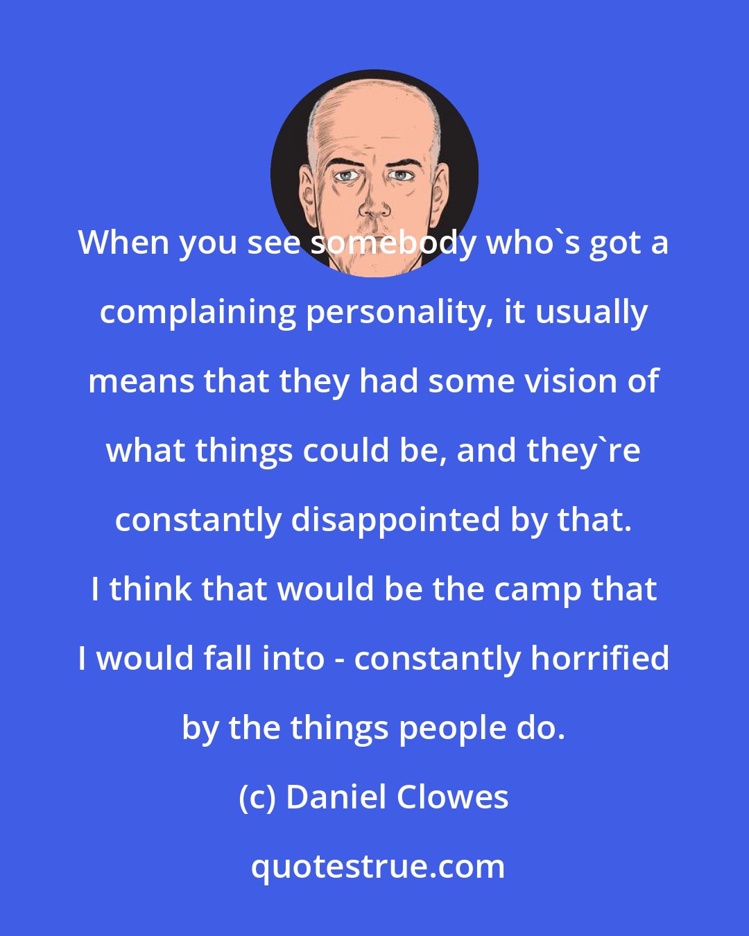 Daniel Clowes: When you see somebody who's got a complaining personality, it usually means that they had some vision of what things could be, and they're constantly disappointed by that. I think that would be the camp that I would fall into - constantly horrified by the things people do.