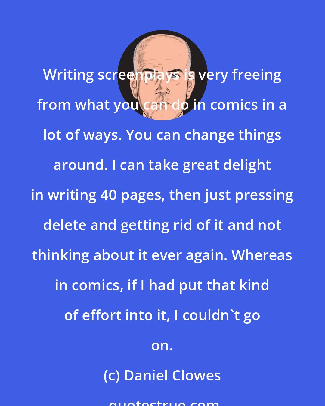 Daniel Clowes: Writing screenplays is very freeing from what you can do in comics in a lot of ways. You can change things around. I can take great delight in writing 40 pages, then just pressing delete and getting rid of it and not thinking about it ever again. Whereas in comics, if I had put that kind of effort into it, I couldn't go on.