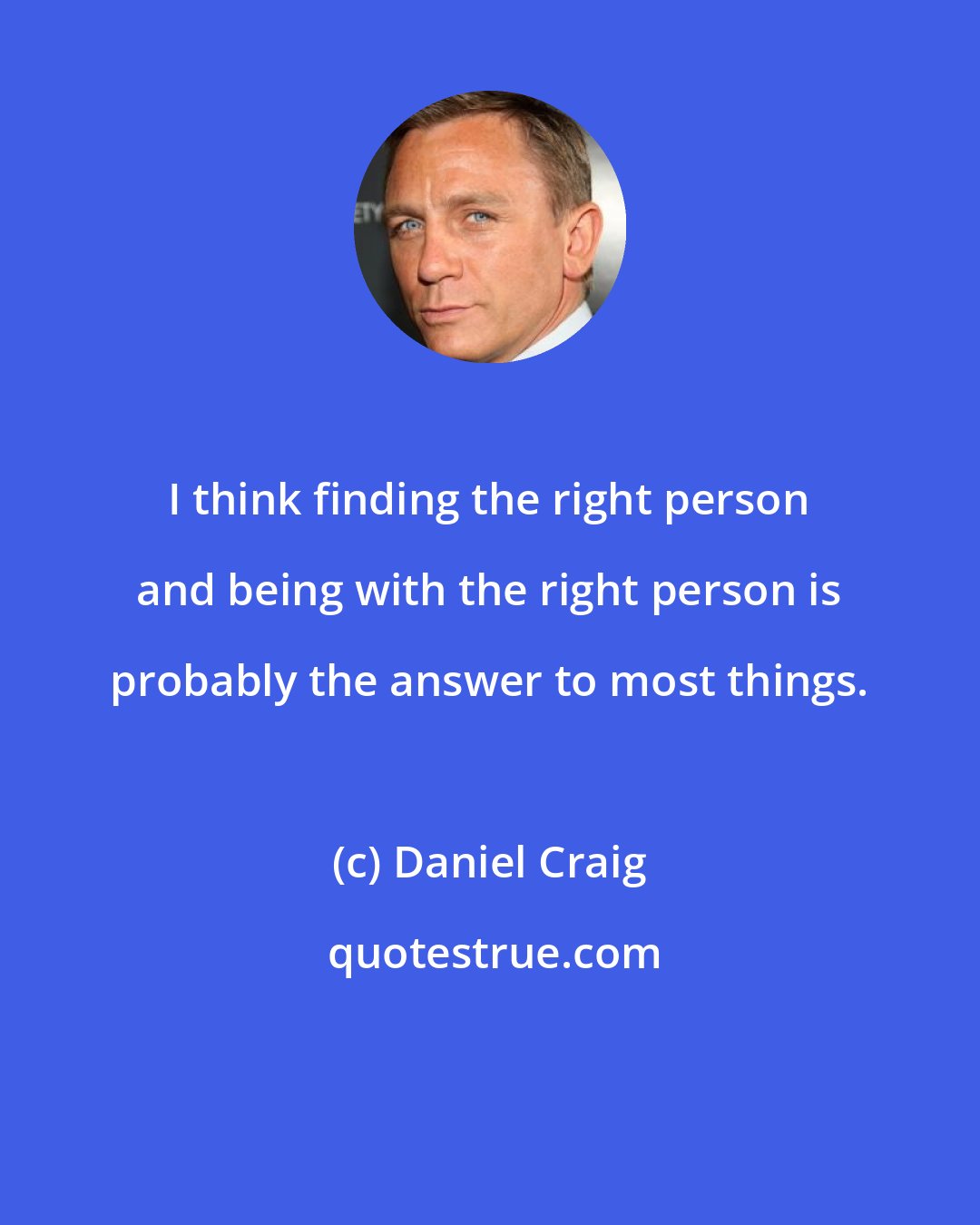 Daniel Craig: I think finding the right person and being with the right person is probably the answer to most things.