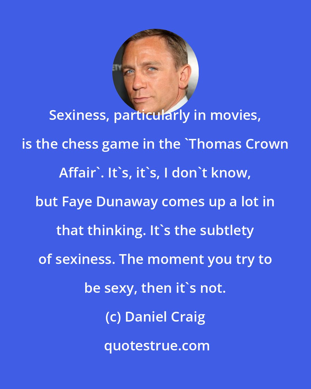 Daniel Craig: Sexiness, particularly in movies, is the chess game in the 'Thomas Crown Affair'. It's, it's, I don't know, but Faye Dunaway comes up a lot in that thinking. It's the subtlety of sexiness. The moment you try to be sexy, then it's not.