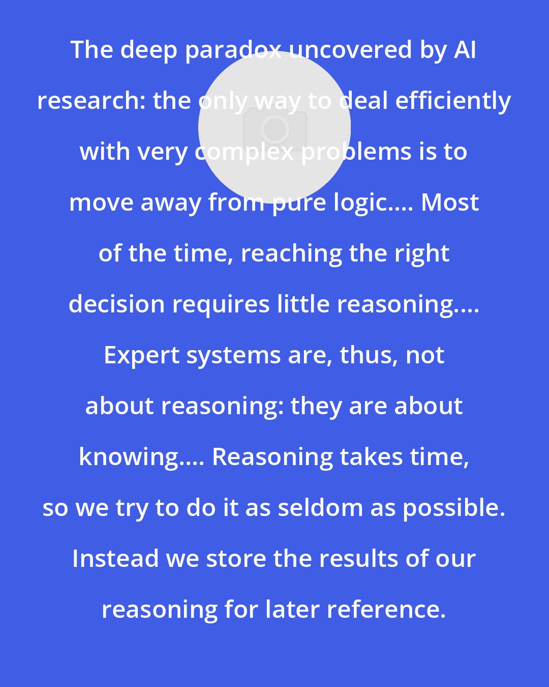 Daniel Crevier: The deep paradox uncovered by AI research: the only way to deal efficiently with very complex problems is to move away from pure logic.... Most of the time, reaching the right decision requires little reasoning.... Expert systems are, thus, not about reasoning: they are about knowing.... Reasoning takes time, so we try to do it as seldom as possible. Instead we store the results of our reasoning for later reference.
