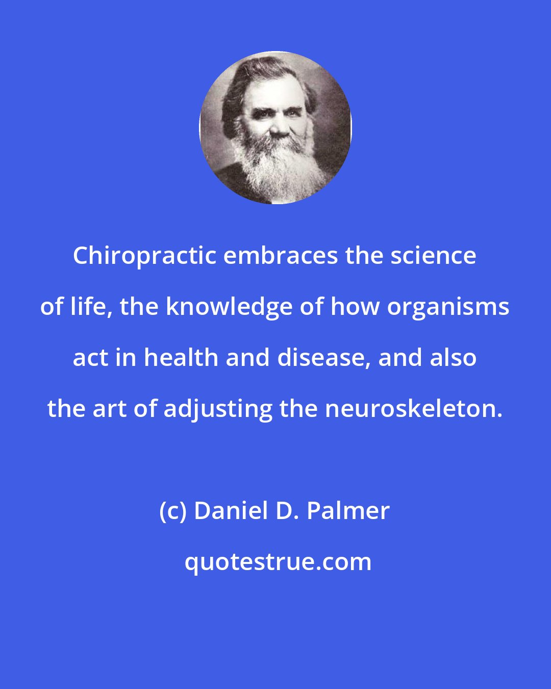 Daniel D. Palmer: Chiropractic embraces the science of life, the knowledge of how organisms act in health and disease, and also the art of adjusting the neuroskeleton.