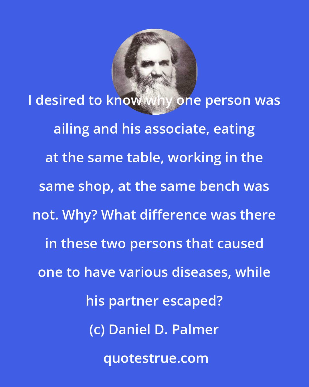 Daniel D. Palmer: I desired to know why one person was ailing and his associate, eating at the same table, working in the same shop, at the same bench was not. Why? What difference was there in these two persons that caused one to have various diseases, while his partner escaped?