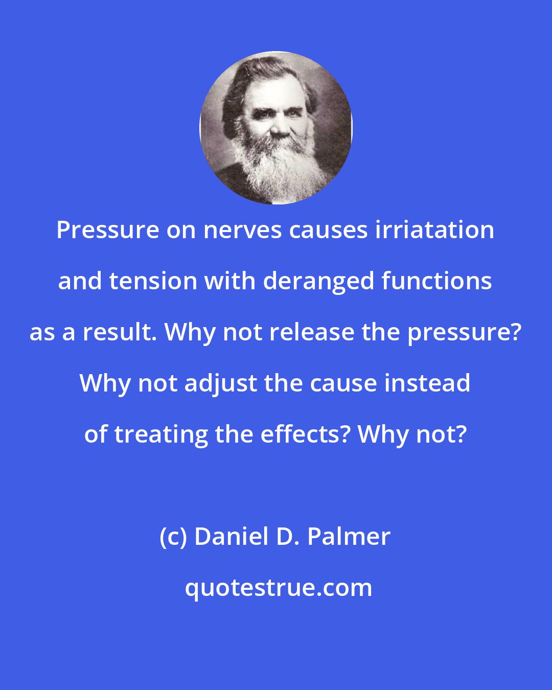 Daniel D. Palmer: Pressure on nerves causes irriatation and tension with deranged functions as a result. Why not release the pressure? Why not adjust the cause instead of treating the effects? Why not?