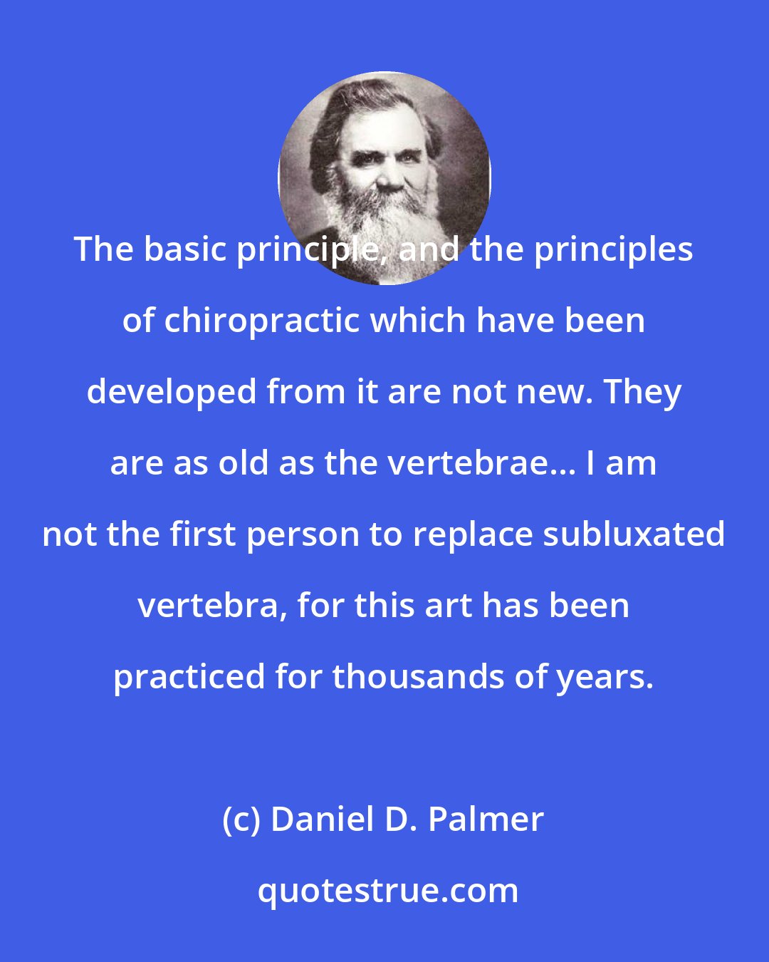 Daniel D. Palmer: The basic principle, and the principles of chiropractic which have been developed from it are not new. They are as old as the vertebrae... I am not the first person to replace subluxated vertebra, for this art has been practiced for thousands of years.