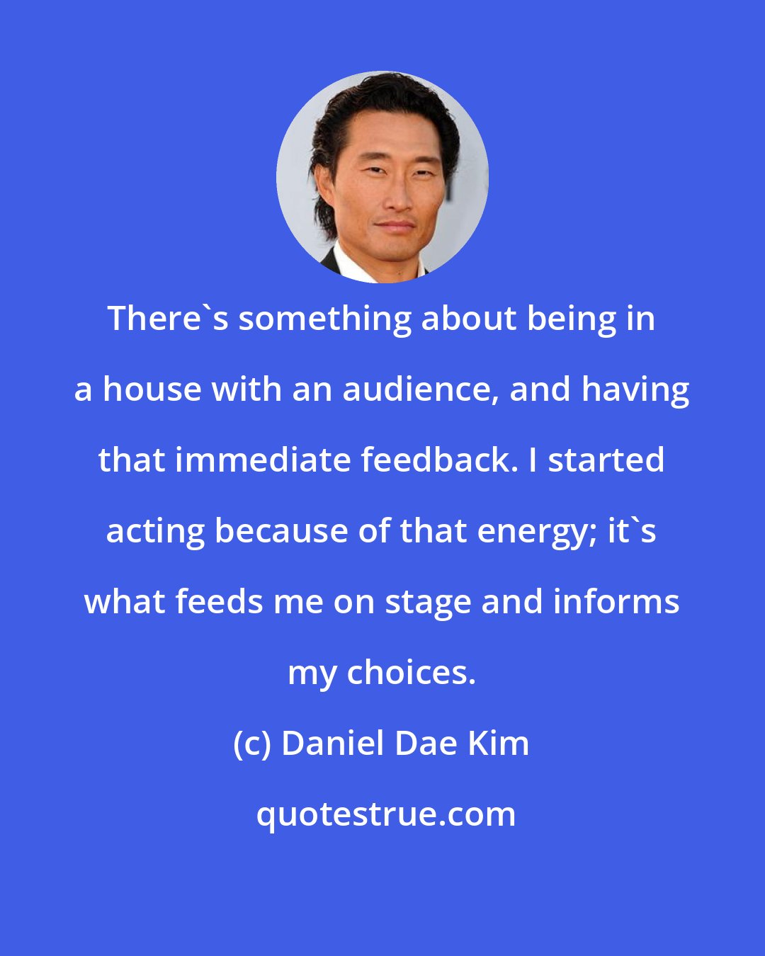 Daniel Dae Kim: There's something about being in a house with an audience, and having that immediate feedback. I started acting because of that energy; it's what feeds me on stage and informs my choices.