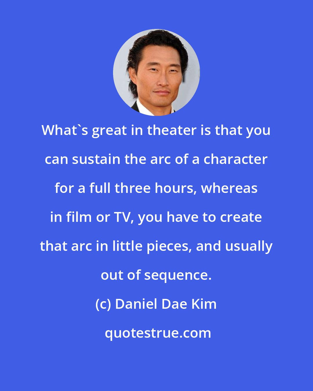 Daniel Dae Kim: What's great in theater is that you can sustain the arc of a character for a full three hours, whereas in film or TV, you have to create that arc in little pieces, and usually out of sequence.