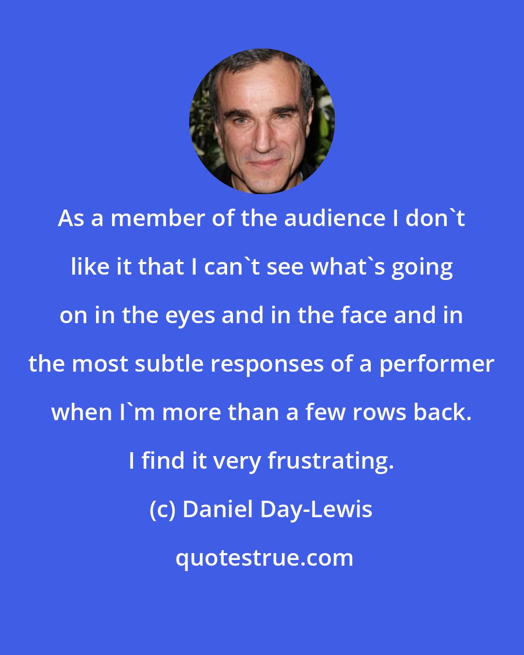 Daniel Day-Lewis: As a member of the audience I don't like it that I can't see what's going on in the eyes and in the face and in the most subtle responses of a performer when I'm more than a few rows back. I find it very frustrating.