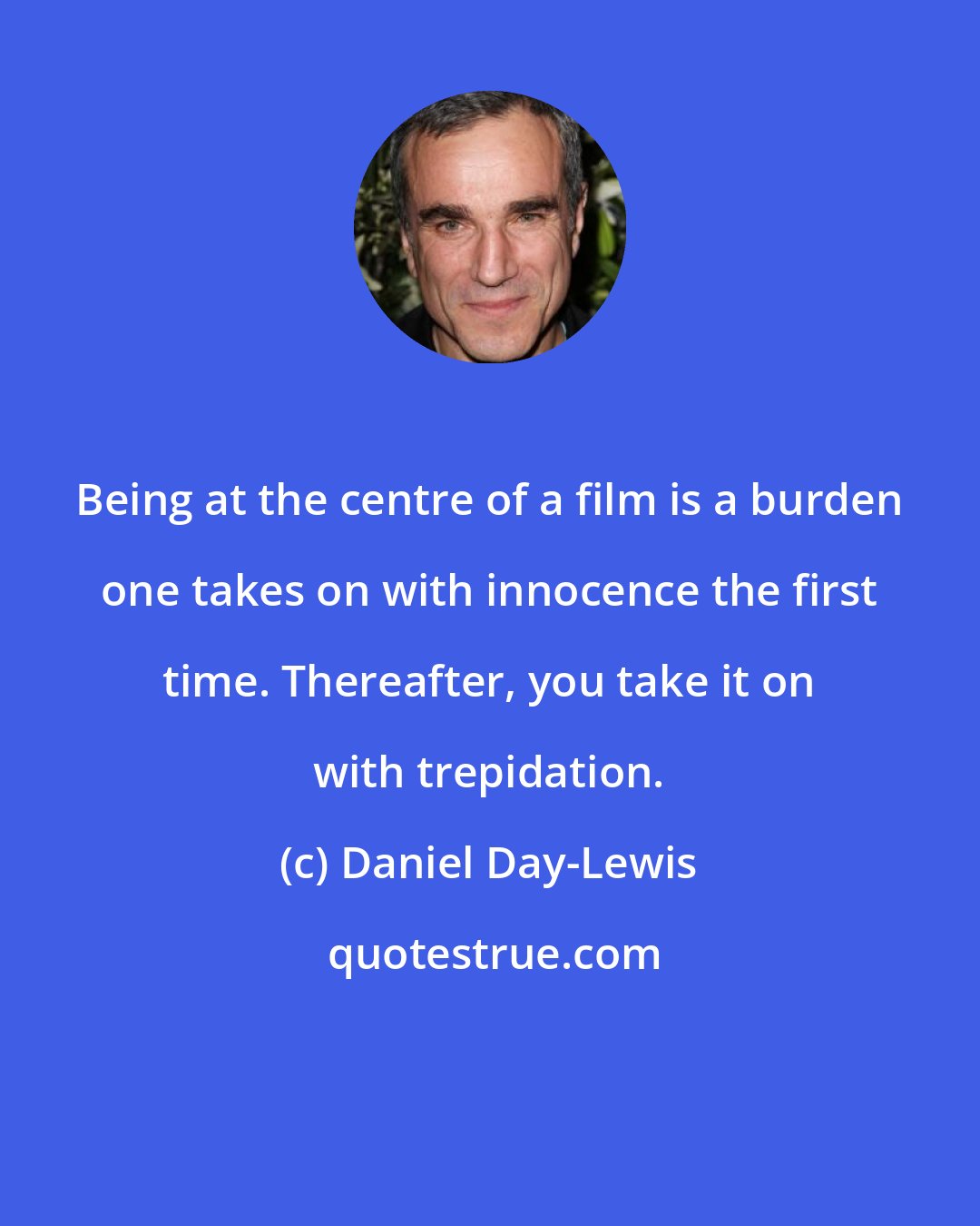 Daniel Day-Lewis: Being at the centre of a film is a burden one takes on with innocence the first time. Thereafter, you take it on with trepidation.