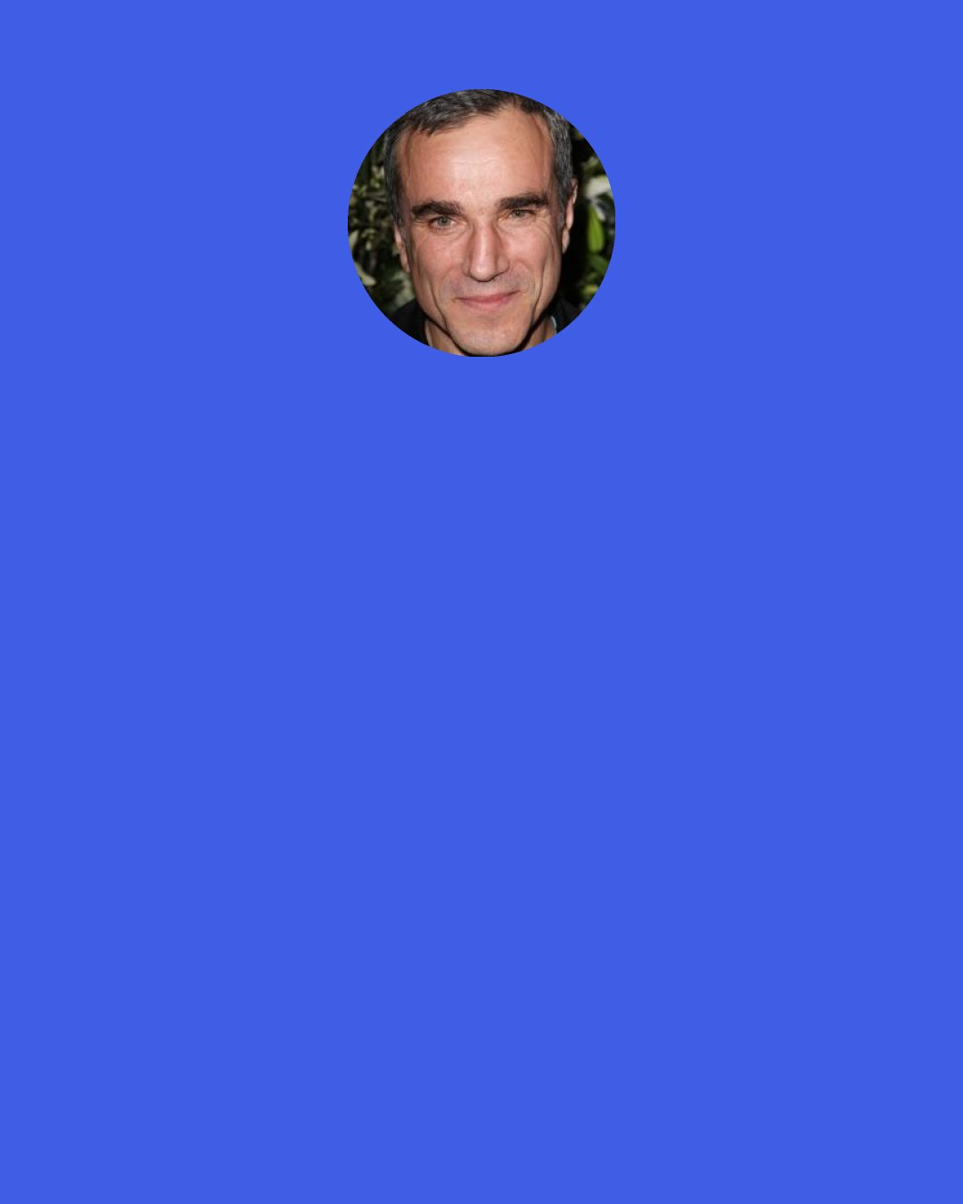 Daniel Day-Lewis: I don’t like to rehearse. And I couldn’t understand how you could go through eight weeks of rehearsal, without exhausting every possibility. To the point where, you know, you would just lie gasping on the floor!