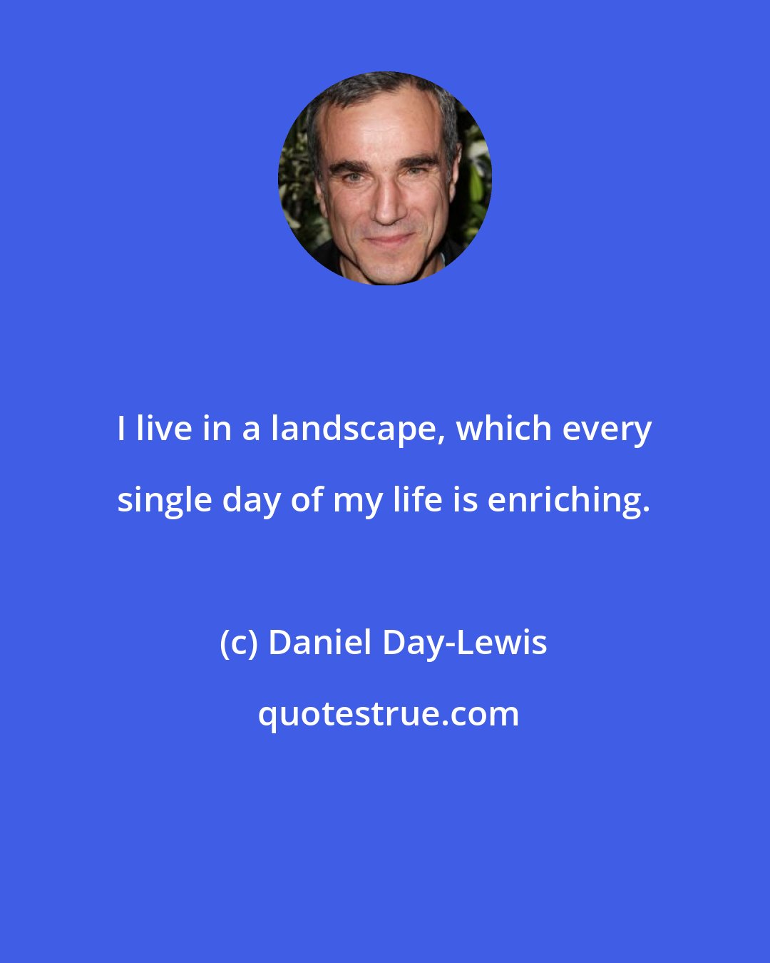 Daniel Day-Lewis: I live in a landscape, which every single day of my life is enriching.