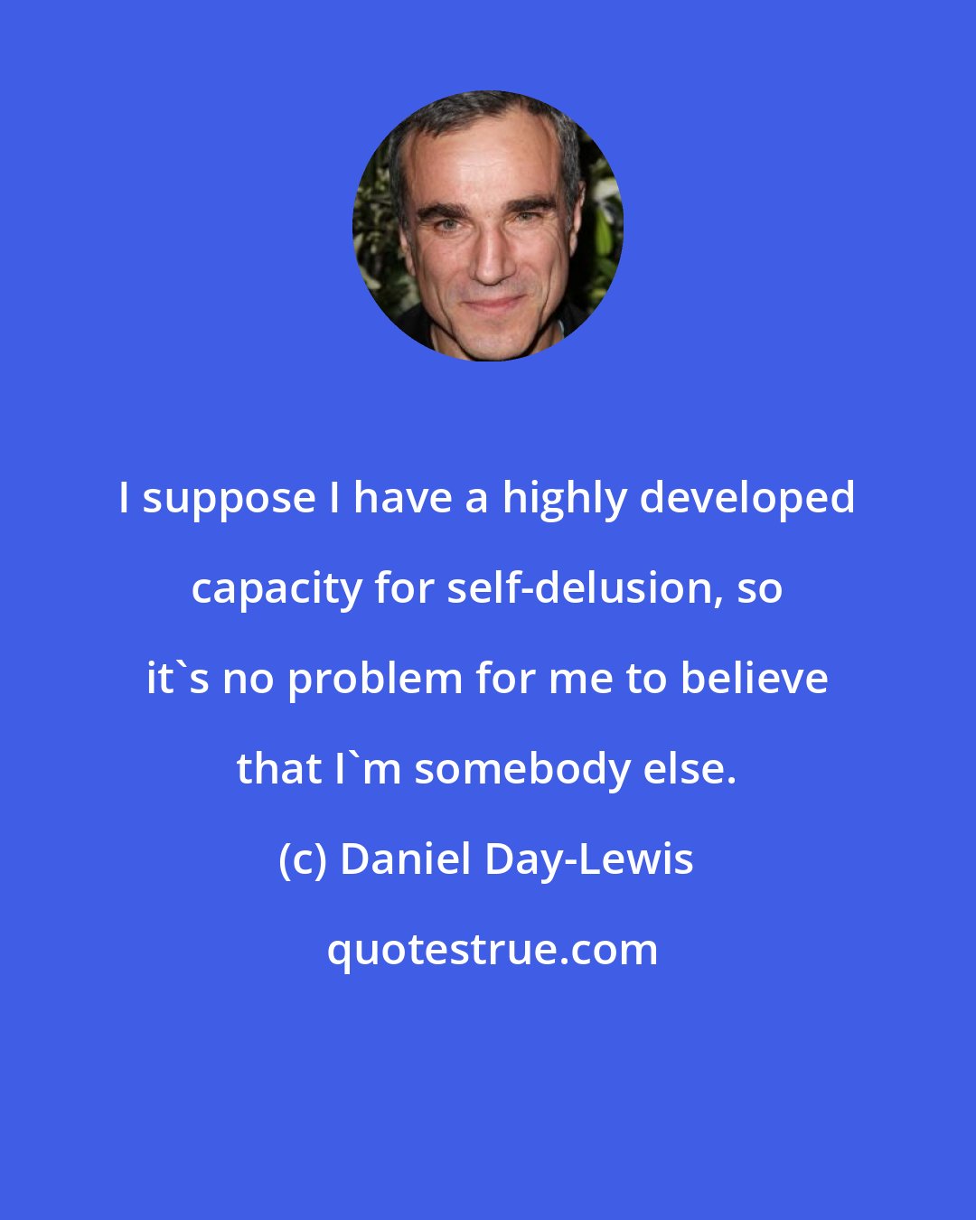 Daniel Day-Lewis: I suppose I have a highly developed capacity for self-delusion, so it's no problem for me to believe that I'm somebody else.