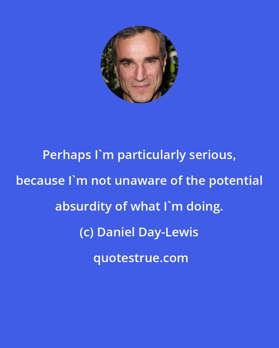 Daniel Day-Lewis: Perhaps I'm particularly serious, because I'm not unaware of the potential absurdity of what I'm doing.