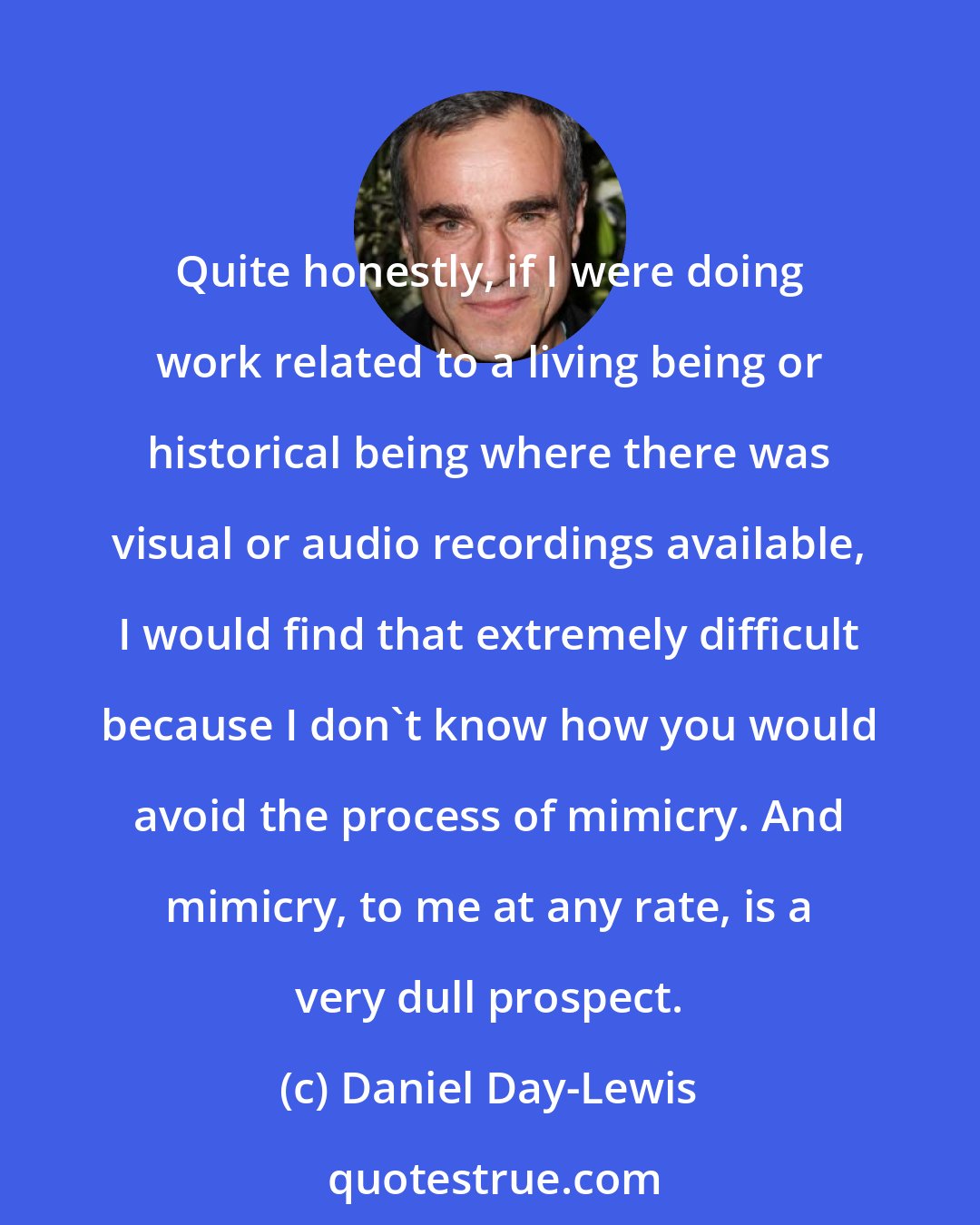 Daniel Day-Lewis: Quite honestly, if I were doing work related to a living being or historical being where there was visual or audio recordings available, I would find that extremely difficult because I don't know how you would avoid the process of mimicry. And mimicry, to me at any rate, is a very dull prospect.