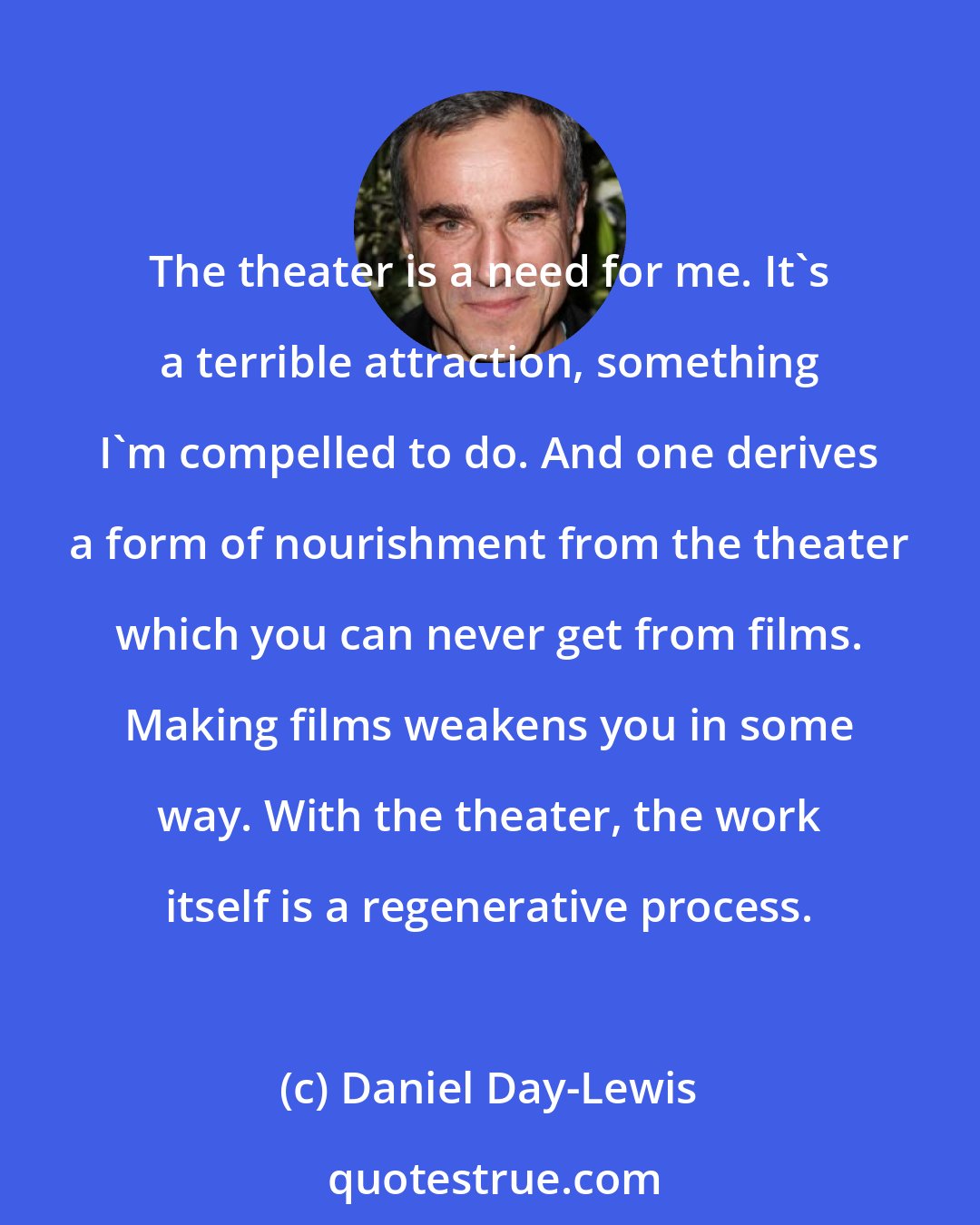 Daniel Day-Lewis: The theater is a need for me. It's a terrible attraction, something I'm compelled to do. And one derives a form of nourishment from the theater which you can never get from films. Making films weakens you in some way. With the theater, the work itself is a regenerative process.