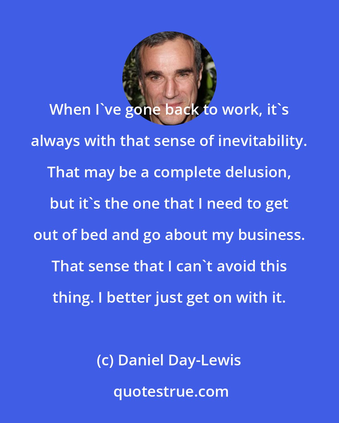 Daniel Day-Lewis: When I've gone back to work, it's always with that sense of inevitability. That may be a complete delusion, but it's the one that I need to get out of bed and go about my business. That sense that I can't avoid this thing. I better just get on with it.