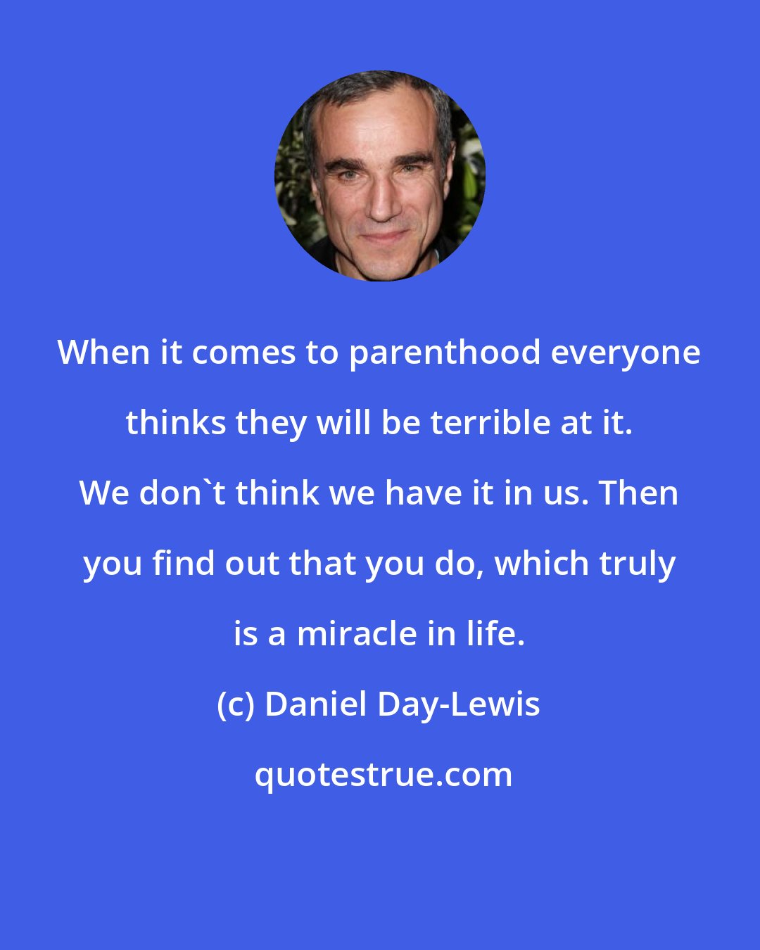 Daniel Day-Lewis: When it comes to parenthood everyone thinks they will be terrible at it. We don't think we have it in us. Then you find out that you do, which truly is a miracle in life.