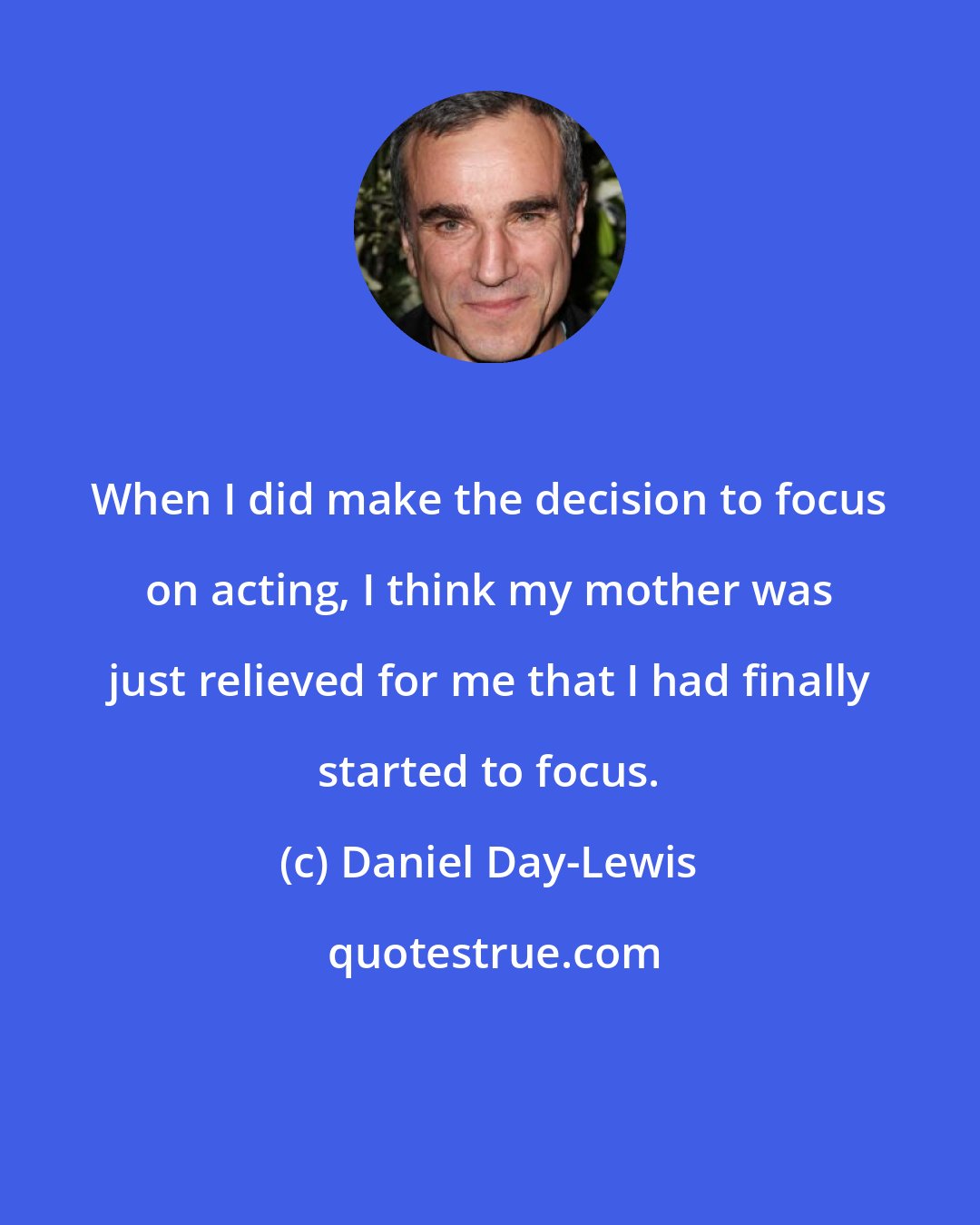 Daniel Day-Lewis: When I did make the decision to focus on acting, I think my mother was just relieved for me that I had finally started to focus.