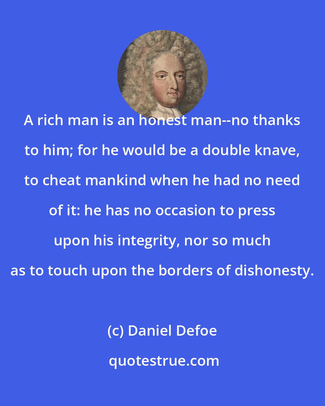 Daniel Defoe: A rich man is an honest man--no thanks to him; for he would be a double knave, to cheat mankind when he had no need of it: he has no occasion to press upon his integrity, nor so much as to touch upon the borders of dishonesty.