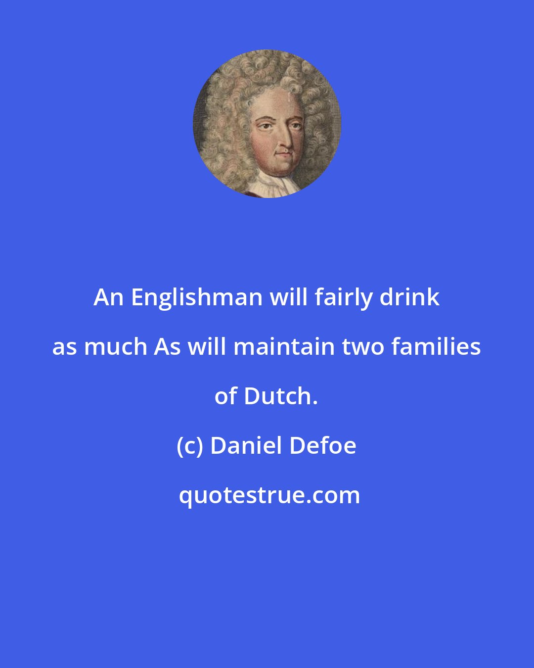 Daniel Defoe: An Englishman will fairly drink as much As will maintain two families of Dutch.