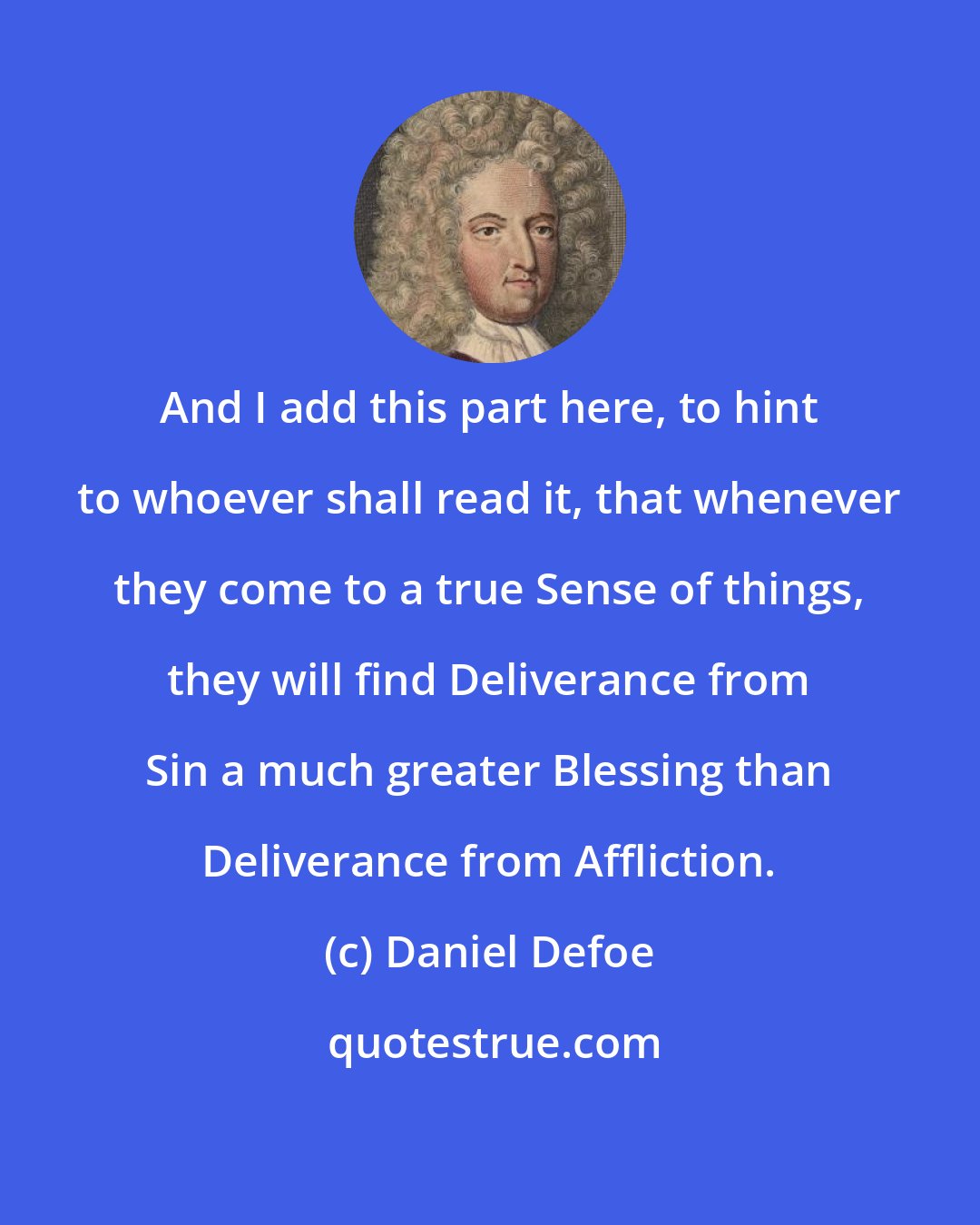 Daniel Defoe: And I add this part here, to hint to whoever shall read it, that whenever they come to a true Sense of things, they will find Deliverance from Sin a much greater Blessing than Deliverance from Affliction.