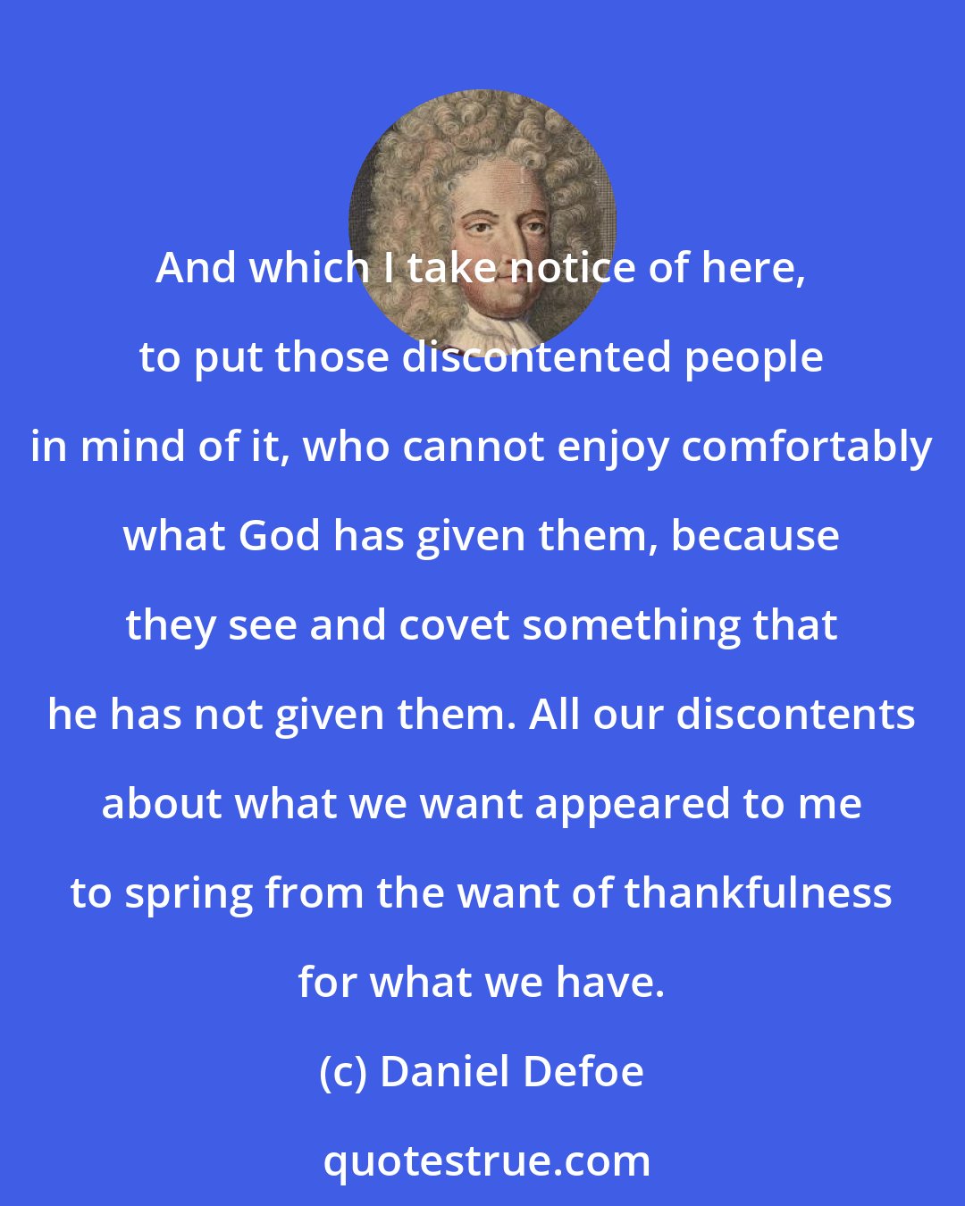 Daniel Defoe: And which I take notice of here, to put those discontented people in mind of it, who cannot enjoy comfortably what God has given them, because they see and covet something that he has not given them. All our discontents about what we want appeared to me to spring from the want of thankfulness for what we have.